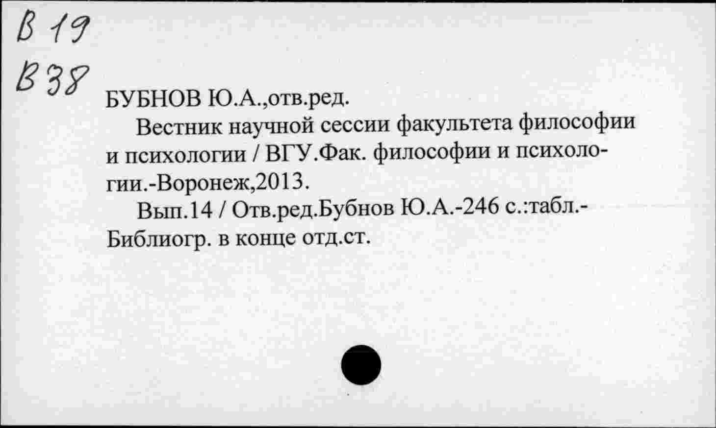 ﻿БУБНОВ Ю.А.,отв.ред.
Вестник научной сессии факультета философии и психологии / В ГУ.Фак. философии и психологии.-Воронеж,20 13.
Вып.14 / Отв.ред.Бубнов Ю.А.-246 с.:табл.-Библиогр. в конце отд.ст.